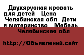 Двухярусная кровать для детей › Цена ­ 7 000 - Челябинская обл. Дети и материнство » Мебель   . Челябинская обл.